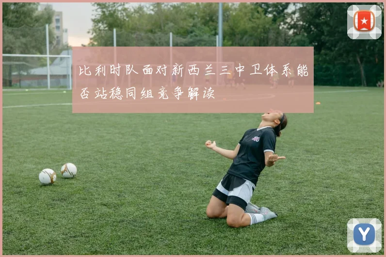 比利时队面对新西兰三中卫体系能否站稳同组竞争解读