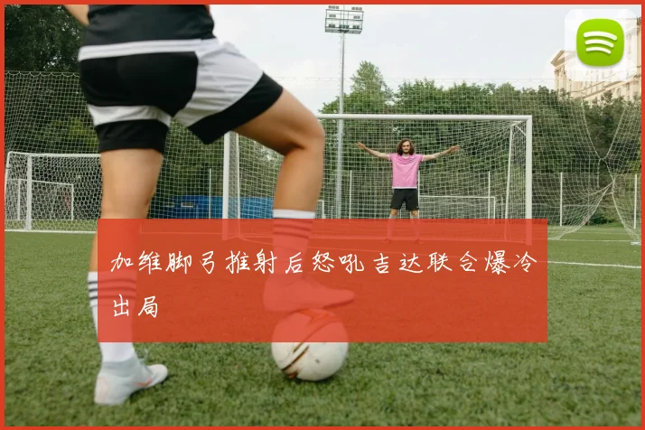 加维脚弓推射后怒吼吉达联合爆冷出局