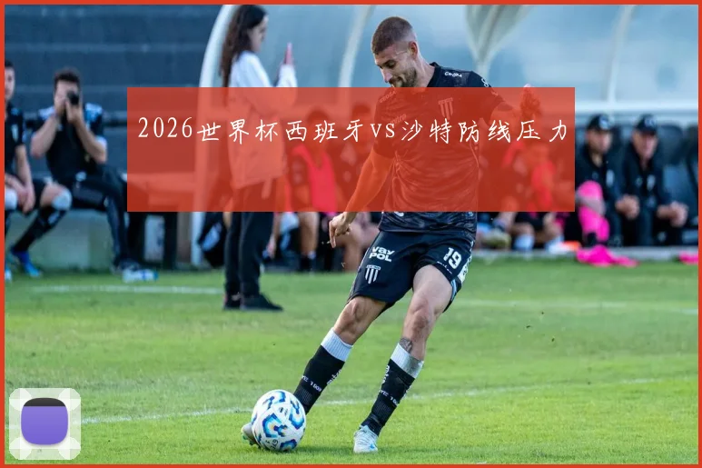 2026世界杯西班牙vs沙特防线压力