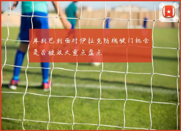 库利巴利面对伊拉克防线破门机会是否被放大重点盘点