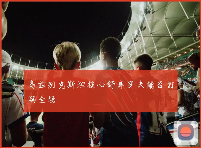 乌兹别克斯坦核心舒库罗夫能否打满全场