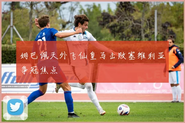 姆巴佩天外飞仙皇马击败塞维利亚争冠焦点