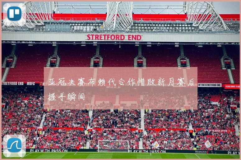 亚冠决赛布赖代合作惜败新月赛后握手瞬间
