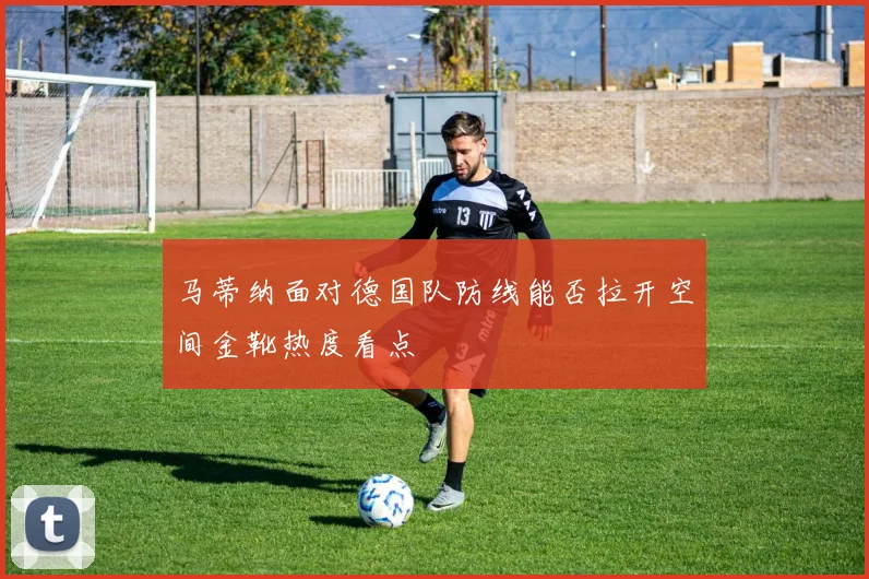 马蒂纳面对德国队防线能否拉开空间金靴热度看点