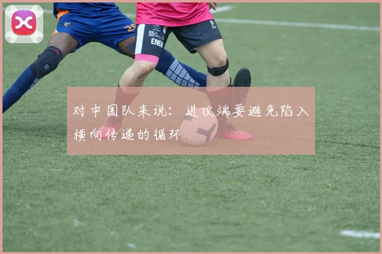 对中国队来说：进攻端要避免陷入横向传递的循环