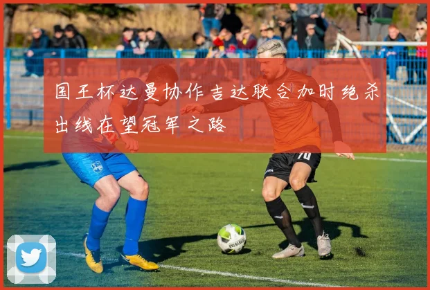 国王杯达曼协作吉达联合加时绝杀出线在望冠军之路