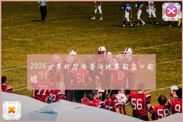 2026世界杯摩洛哥海地赛前盘口前瞻