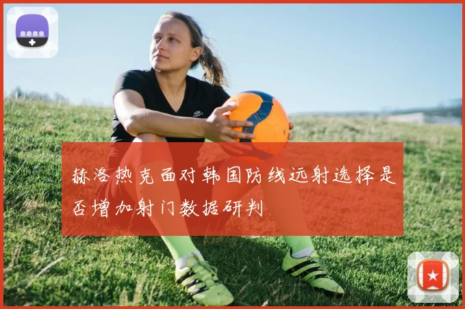 赫洛热克面对韩国防线远射选择是否增加射门数据研判