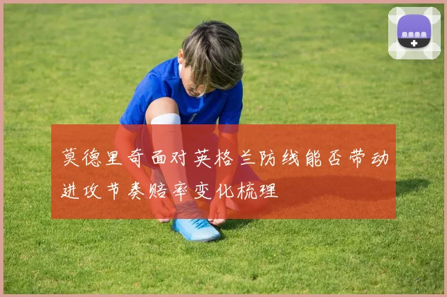 莫德里奇面对英格兰防线能否带动进攻节奏赔率变化梳理