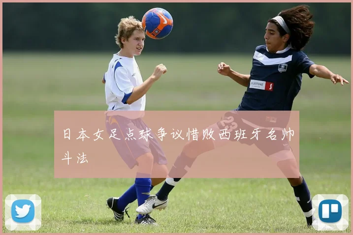 日本女足点球争议惜败西班牙名帅斗法