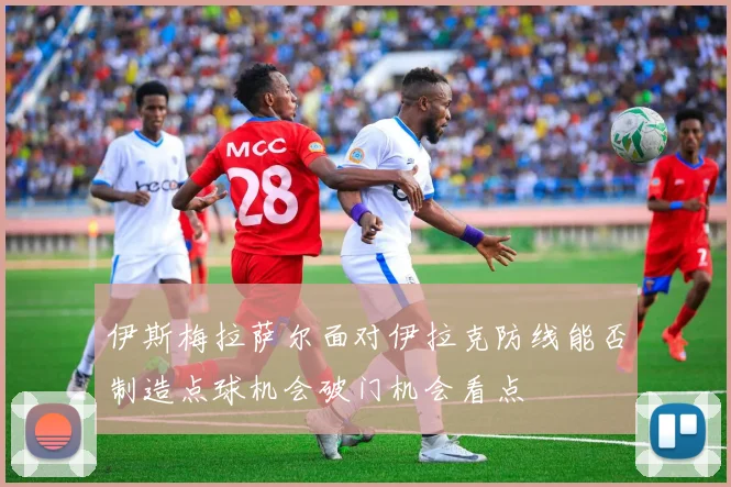 伊斯梅拉萨尔面对伊拉克防线能否制造点球机会破门机会看点