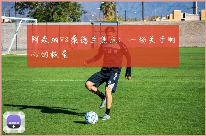 阿森纳vs桑德兰焦点：一场关于耐心的较量