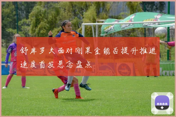 舒库罗夫面对刚果金能否提升推进速度首发悬念盘点