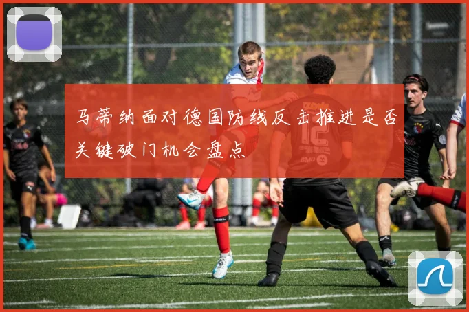 马蒂纳面对德国防线反击推进是否关键破门机会盘点