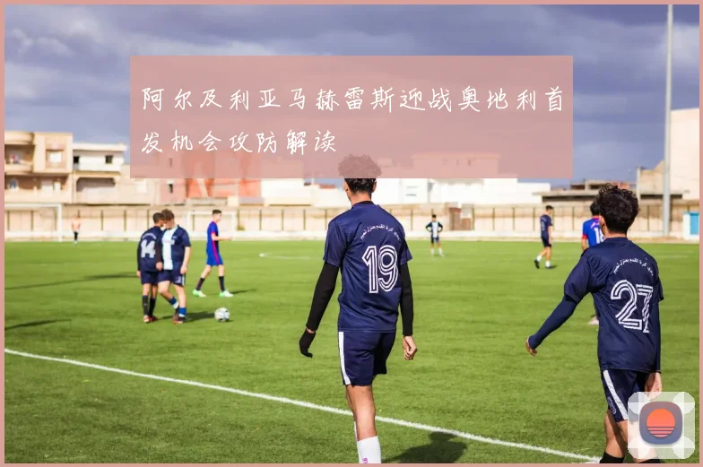 阿尔及利亚马赫雷斯迎战奥地利首发机会攻防解读