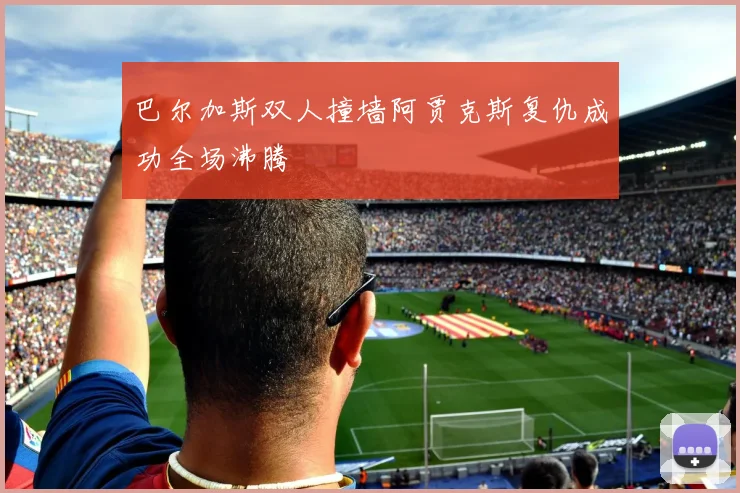 巴尔加斯双人撞墙阿贾克斯复仇成功全场沸腾
