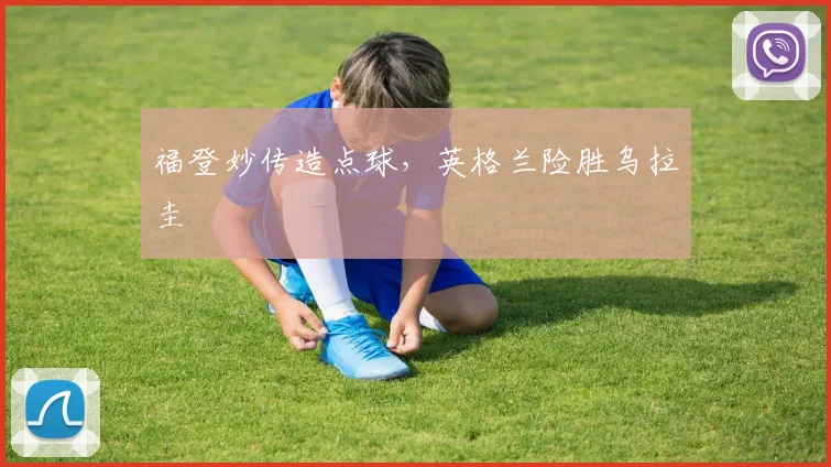 福登妙传造点球，英格兰险胜乌拉圭