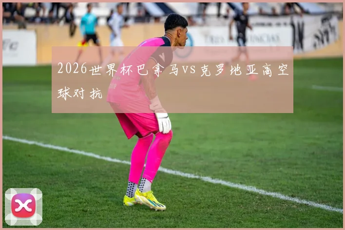 2026世界杯巴拿马vs克罗地亚高空球对抗