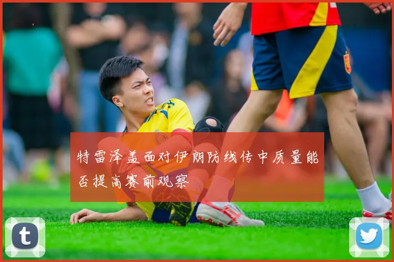特雷泽盖面对伊朗防线传中质量能否提高赛前观察