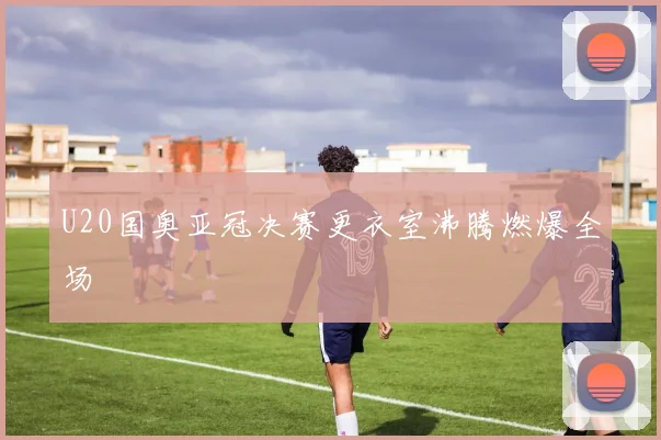 U20国奥亚冠决赛更衣室沸腾燃爆全场