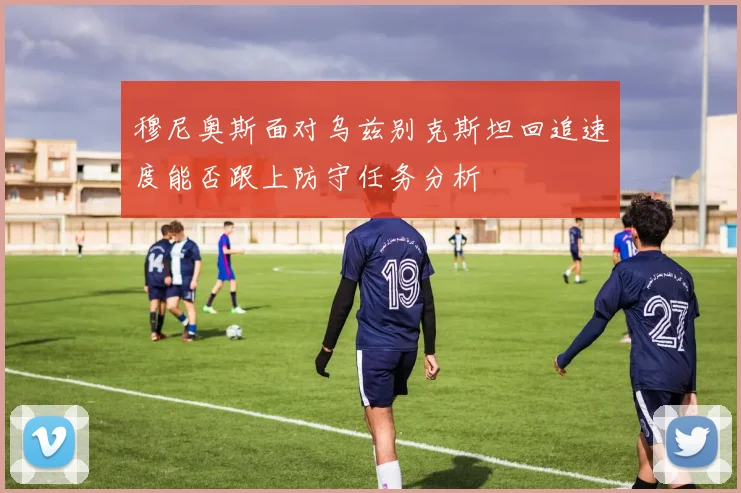 穆尼奥斯面对乌兹别克斯坦回追速度能否跟上防守任务分析