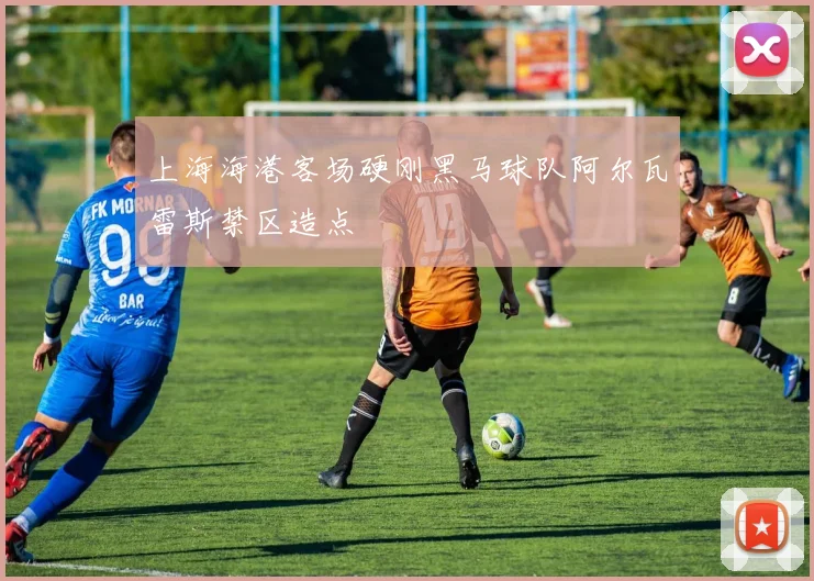 上海海港客场硬刚黑马球队阿尔瓦雷斯禁区造点
