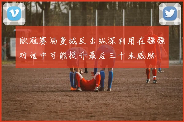 欧冠赛场曼城反击纵深利用在强强对话中可能提升最后三十米威胁