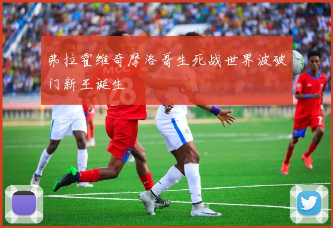 弗拉霍维奇摩洛哥生死战世界波破门新王诞生