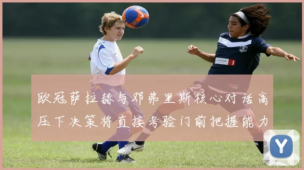 欧冠萨拉赫与邓弗里斯核心对话高压下决策将直接考验门前把握能力