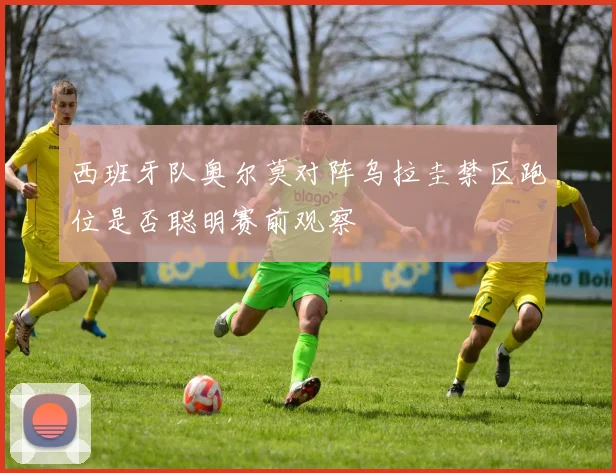 西班牙队奥尔莫对阵乌拉圭禁区跑位是否聪明赛前观察