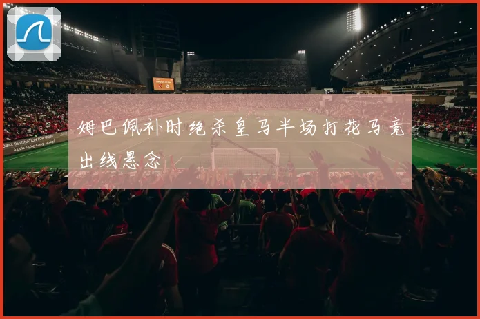 姆巴佩补时绝杀皇马半场打花马竞出线悬念