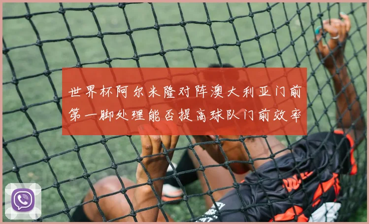 世界杯阿尔米隆对阵澳大利亚门前第一脚处理能否提高球队门前效率