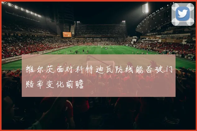 维尔茨面对科特迪瓦防线能否破门赔率变化前瞻