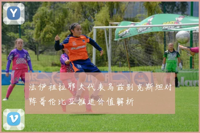 法伊祖拉耶夫代表乌兹别克斯坦对阵哥伦比亚推进价值解析