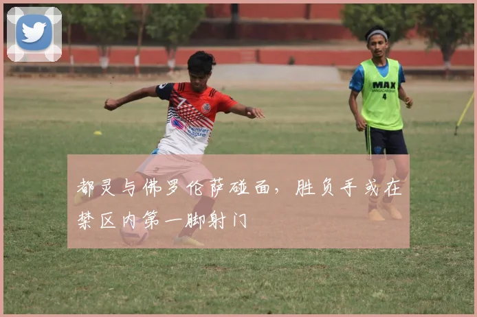 都灵与佛罗伦萨碰面，胜负手或在禁区内第一脚射门