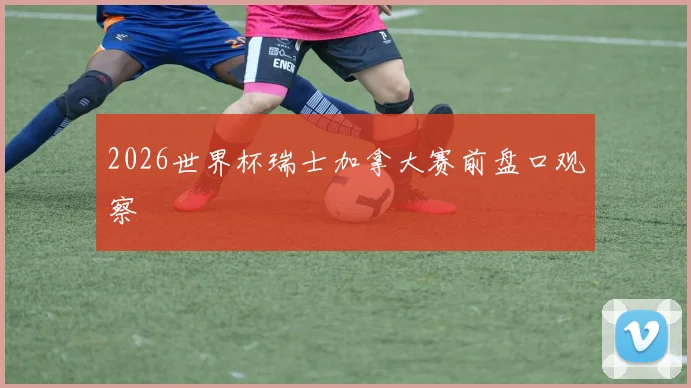 2026世界杯瑞士加拿大赛前盘口观察